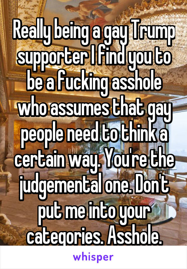 Really being a gay Trump supporter I find you to be a fucking asshole who assumes that gay people need to think a certain way. You're the judgemental one. Don't put me into your categories. Asshole.