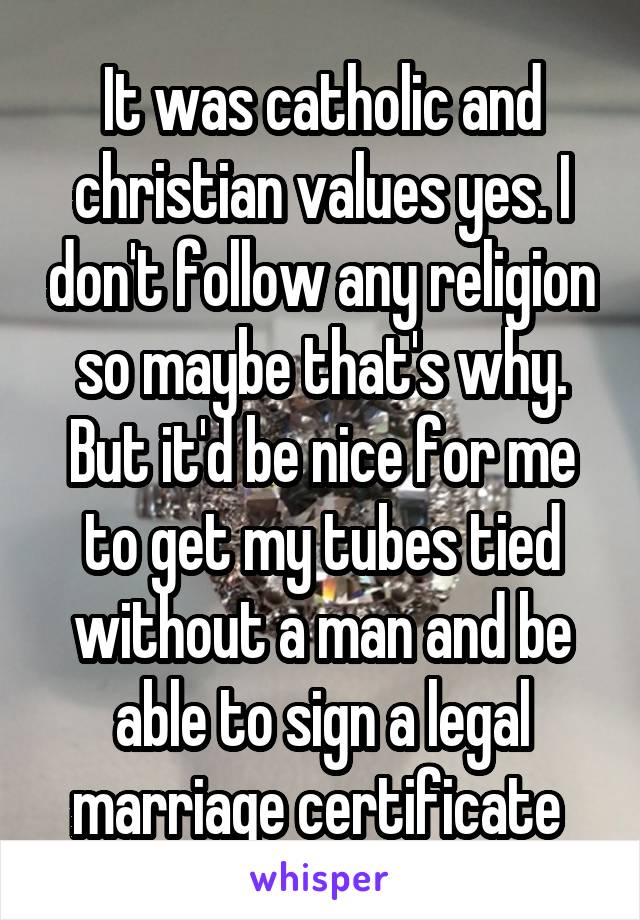 It was catholic and christian values yes. I don't follow any religion so maybe that's why. But it'd be nice for me to get my tubes tied without a man and be able to sign a legal marriage certificate 