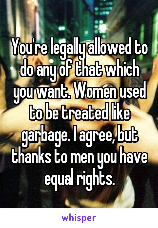 You're legally allowed to do any of that which you want. Women used to be treated like garbage. I agree, but thanks to men you have equal rights.