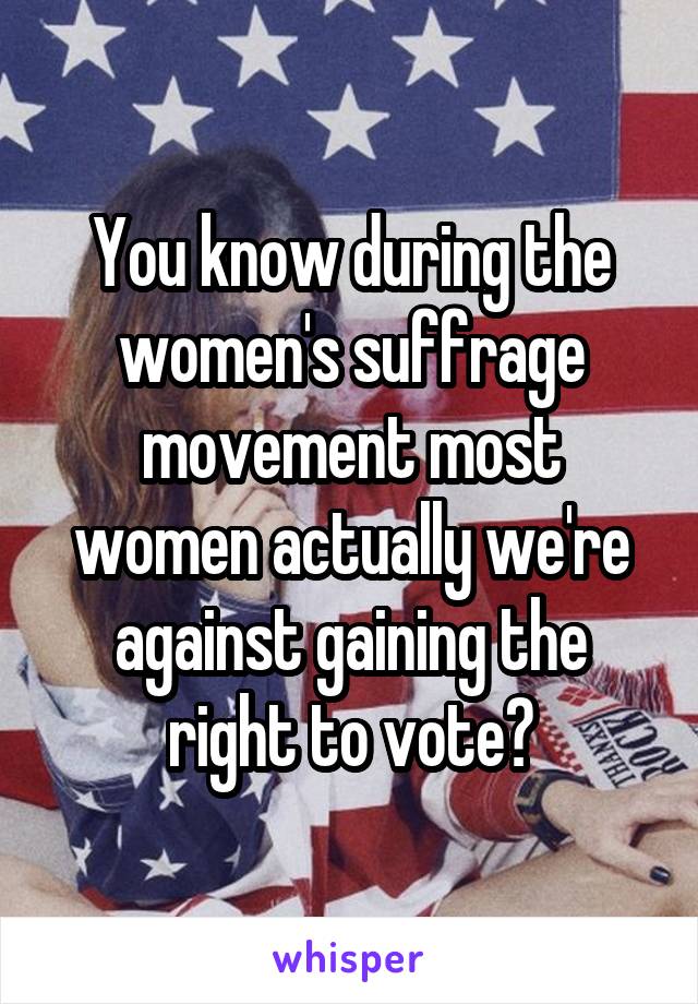 You know during the women's suffrage movement most women actually we're against gaining the right to vote?