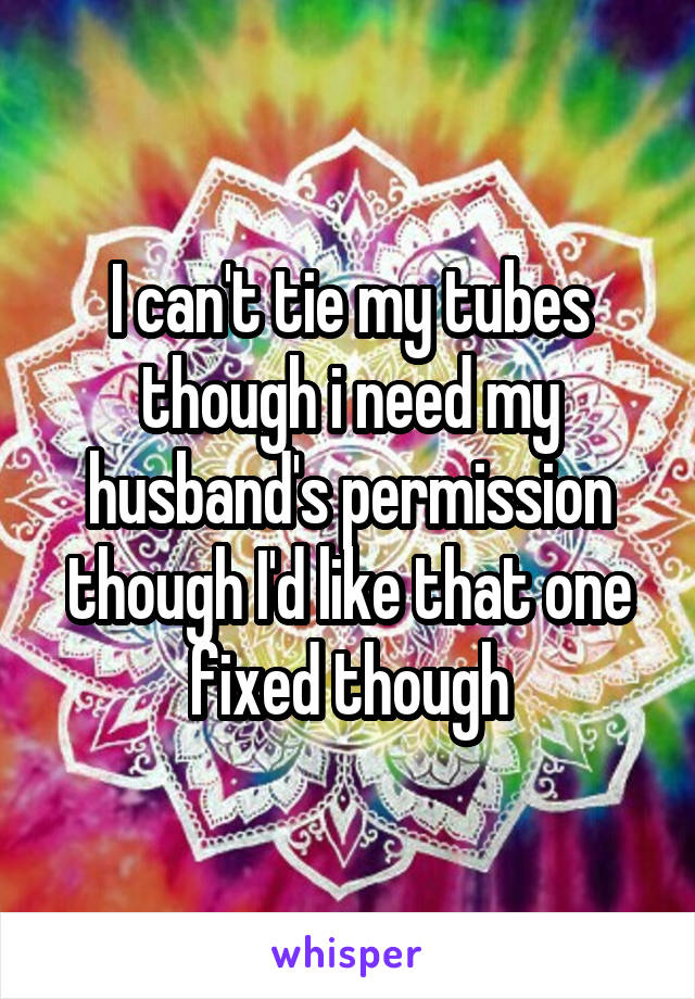 I can't tie my tubes though i need my husband's permission though I'd like that one fixed though