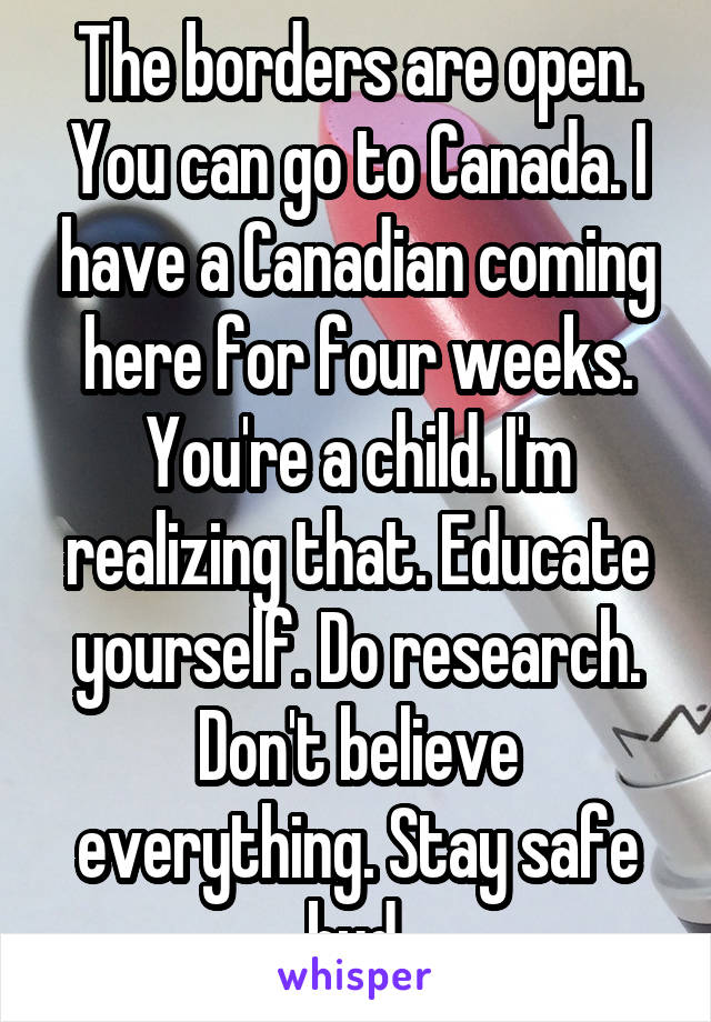 The borders are open. You can go to Canada. I have a Canadian coming here for four weeks. You're a child. I'm realizing that. Educate yourself. Do research. Don't believe everything. Stay safe bud.