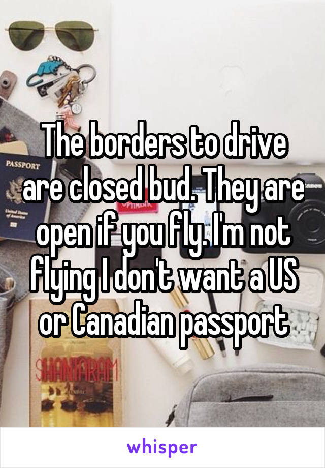 The borders to drive are closed bud. They are open if you fly. I'm not flying I don't want a US or Canadian passport