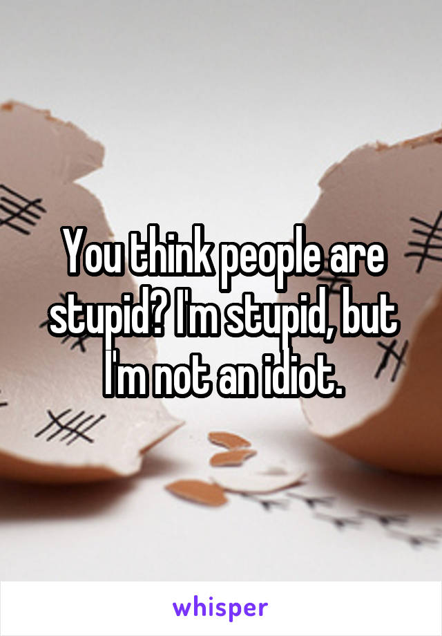 You think people are stupid? I'm stupid, but I'm not an idiot.