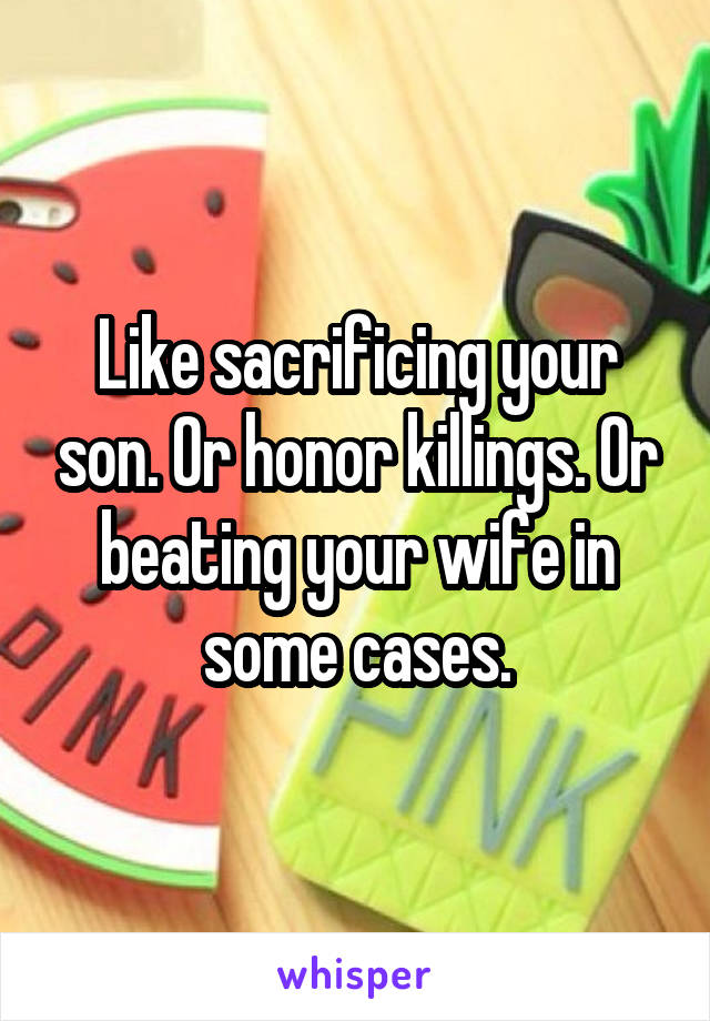 Like sacrificing your son. Or honor killings. Or beating your wife in some cases.