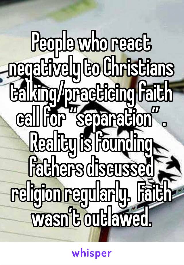 People who react negatively to Christians talking/practicing faith call for “separation” .  Reality is founding fathers discussed religion regularly.  Faith wasn’t outlawed. 