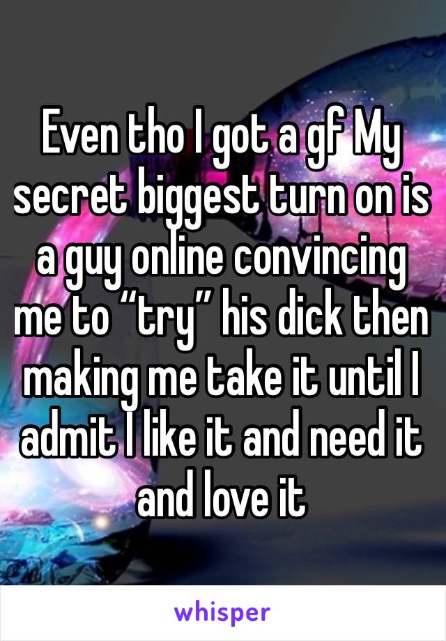 Even tho I got a gf My secret biggest turn on is a guy online convincing me to “try” his dick then making me take it until I admit I like it and need it and love it 