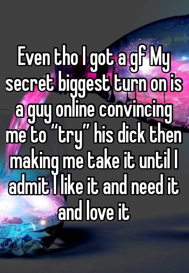 Even tho I got a gf My secret biggest turn on is a guy online convincing me to “try” his dick then making me take it until I admit I like it and need it and love it 