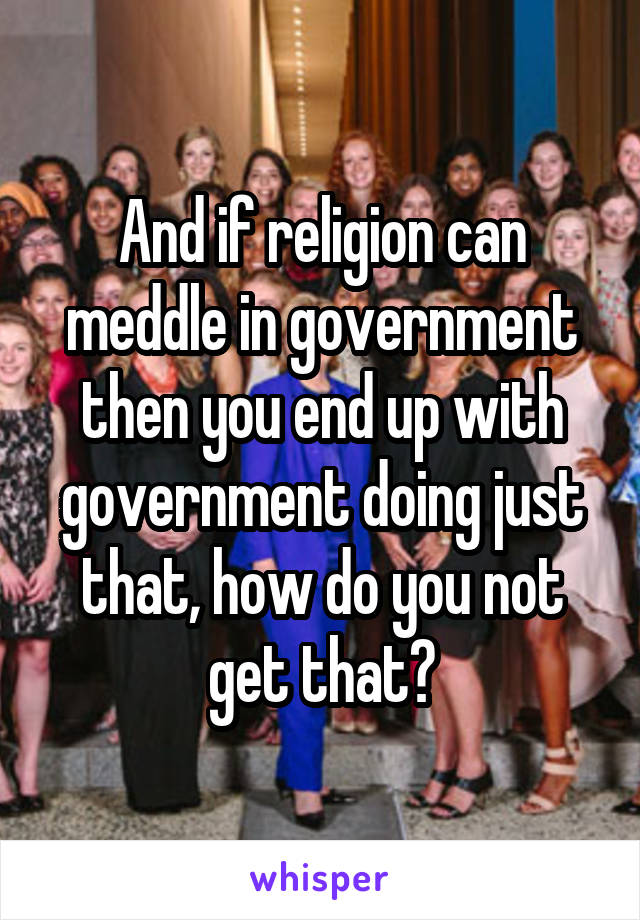 And if religion can meddle in government then you end up with government doing just that, how do you not get that?