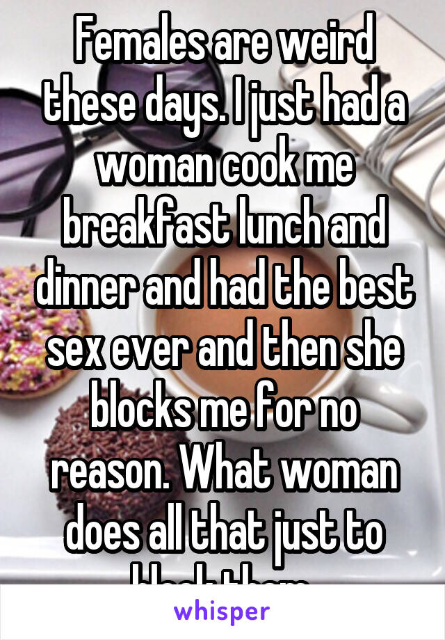 Females are weird these days. I just had a woman cook me breakfast lunch and dinner and had the best sex ever and then she blocks me for no reason. What woman does all that just to block them 