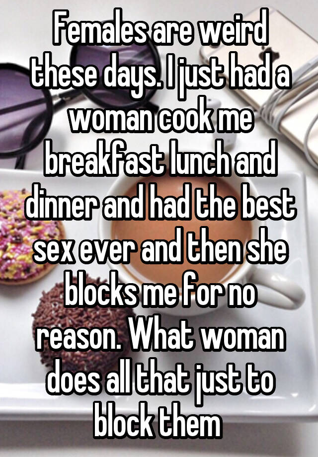 Females are weird these days. I just had a woman cook me breakfast lunch and dinner and had the best sex ever and then she blocks me for no reason. What woman does all that just to block them 