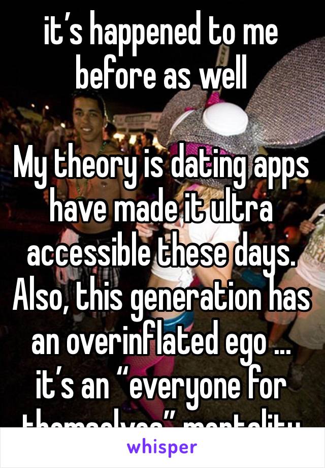 it’s happened to me before as well

My theory is dating apps have made it ultra accessible these days. Also, this generation has an overinflated ego ... it’s an “everyone for themselves” mentality 