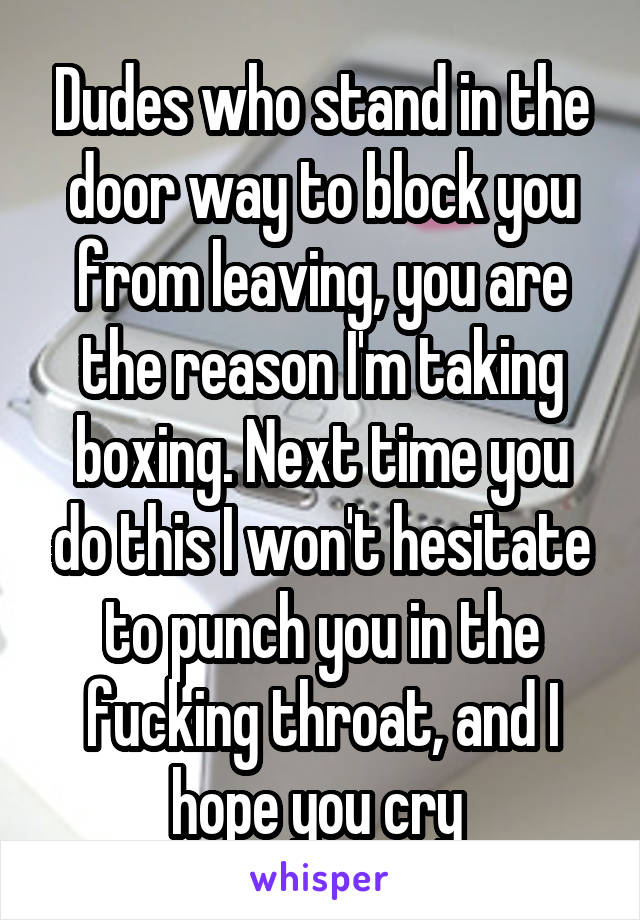 Dudes who stand in the door way to block you from leaving, you are the reason I'm taking boxing. Next time you do this I won't hesitate to punch you in the fucking throat, and I hope you cry 