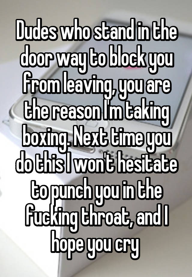 Dudes who stand in the door way to block you from leaving, you are the reason I'm taking boxing. Next time you do this I won't hesitate to punch you in the fucking throat, and I hope you cry 