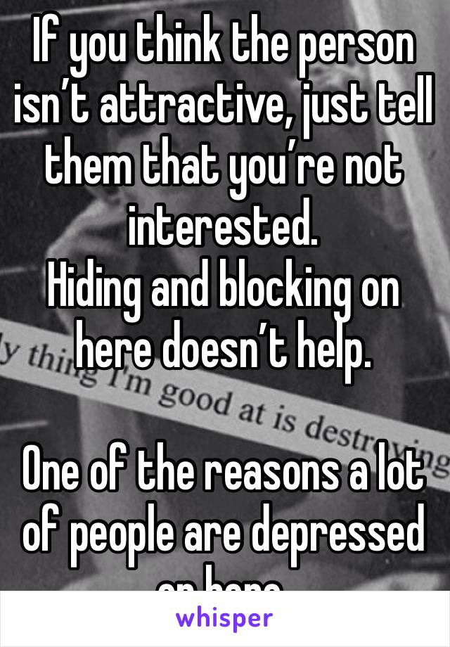 If you think the person isn’t attractive, just tell them that you’re not interested.
Hiding and blocking on here doesn’t help.

One of the reasons a lot of people are depressed on here.