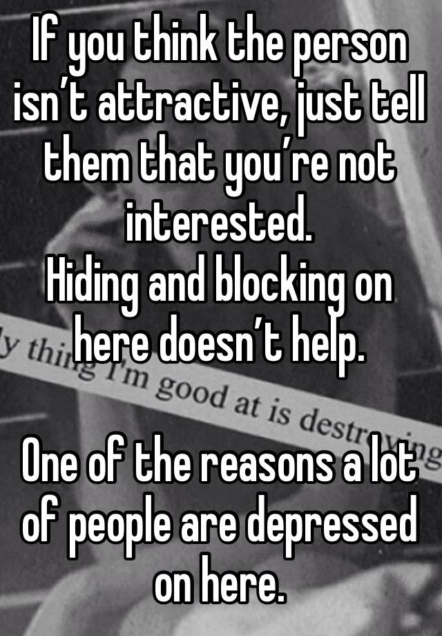 If you think the person isn’t attractive, just tell them that you’re not interested.
Hiding and blocking on here doesn’t help.

One of the reasons a lot of people are depressed on here.