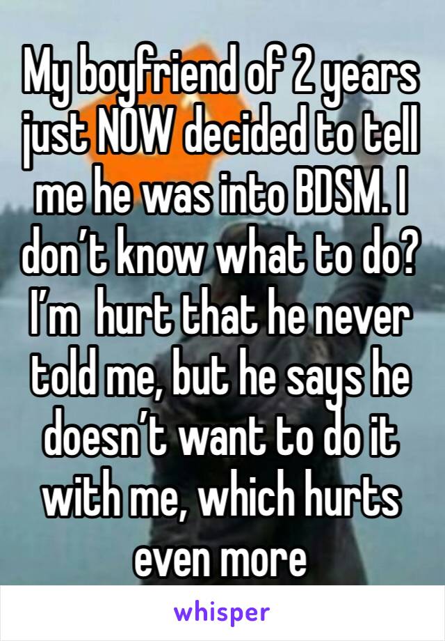 My boyfriend of 2 years just NOW decided to tell me he was into BDSM. I don’t know what to do? I’m  hurt that he never told me, but he says he doesn’t want to do it with me, which hurts even more