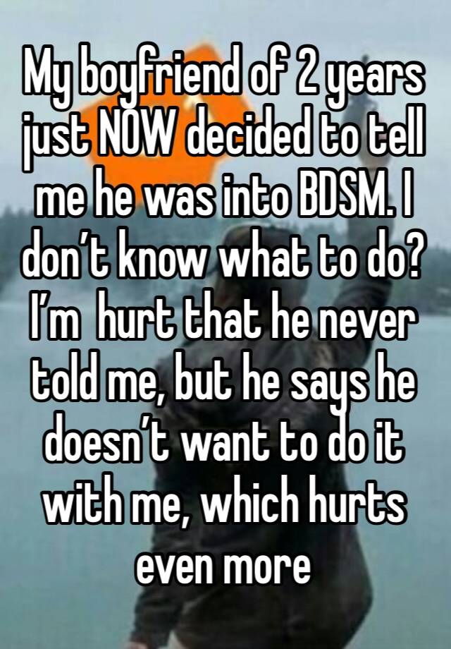 My boyfriend of 2 years just NOW decided to tell me he was into BDSM. I don’t know what to do? I’m  hurt that he never told me, but he says he doesn’t want to do it with me, which hurts even more