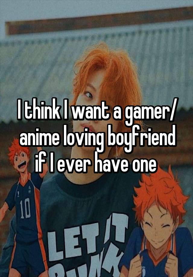 I think I want a gamer/ anime loving boyfriend if I ever have one 