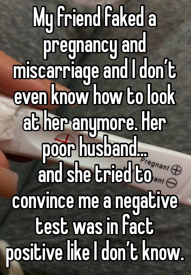 My friend faked a pregnancy and miscarriage and I don’t even know how to look at her anymore. Her poor husband... 
and she tried to convince me a negative test was in fact positive like I don’t know.