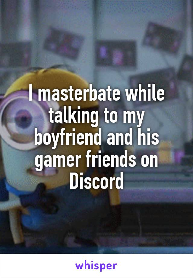 I masterbate while talking to my boyfriend and his gamer friends on Discord