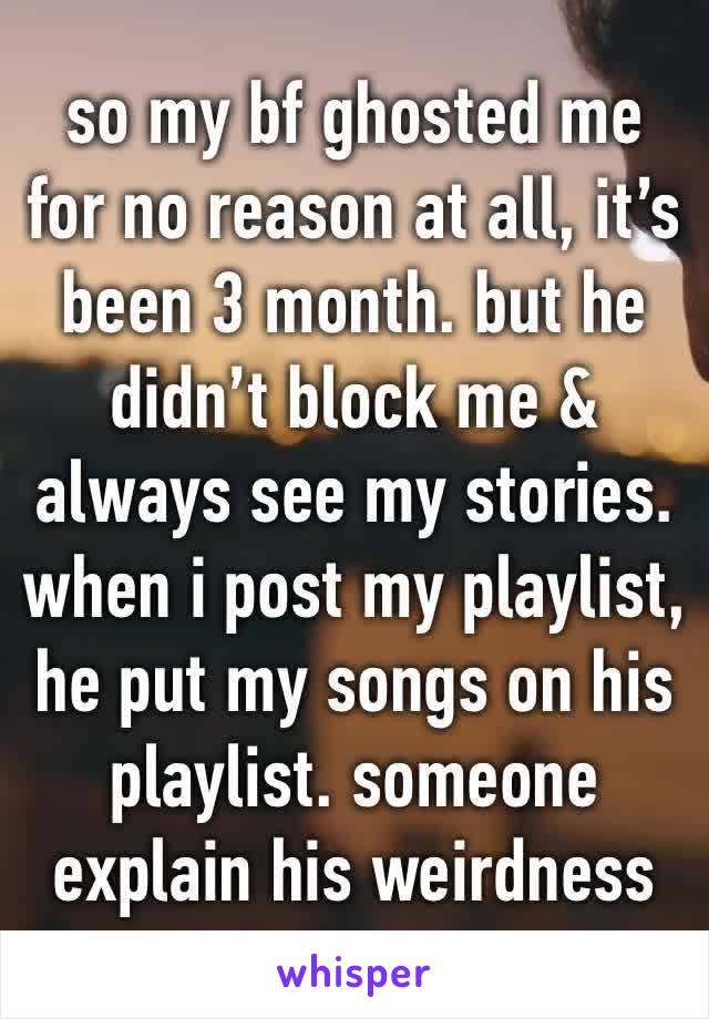 so my bf ghosted me for no reason at all, it’s been 3 month. but he didn’t block me & always see my stories. when i post my playlist, he put my songs on his playlist. someone explain his weirdness 