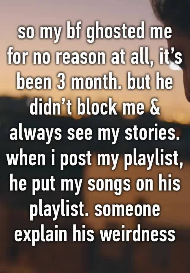 so my bf ghosted me for no reason at all, it’s been 3 month. but he didn’t block me & always see my stories. when i post my playlist, he put my songs on his playlist. someone explain his weirdness 