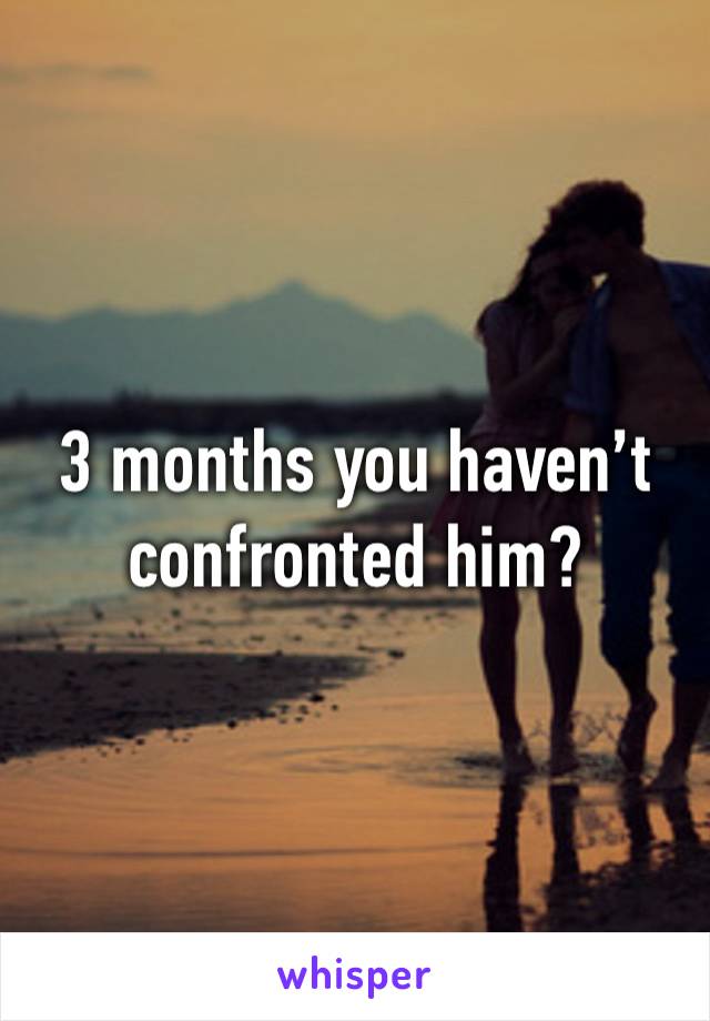 3 months you haven’t confronted him?