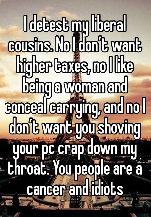 I detest my liberal cousins. No I don’t want higher taxes, no I like being a woman and conceal carrying, and no I don’t want you shoving your pc crap down my throat. You people are a cancer and idiots