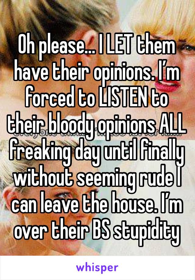 Oh please... I LET them have their opinions. I’m forced to LISTEN to their bloody opinions ALL freaking day until finally without seeming rude I can leave the house. I’m over their BS stupidity 