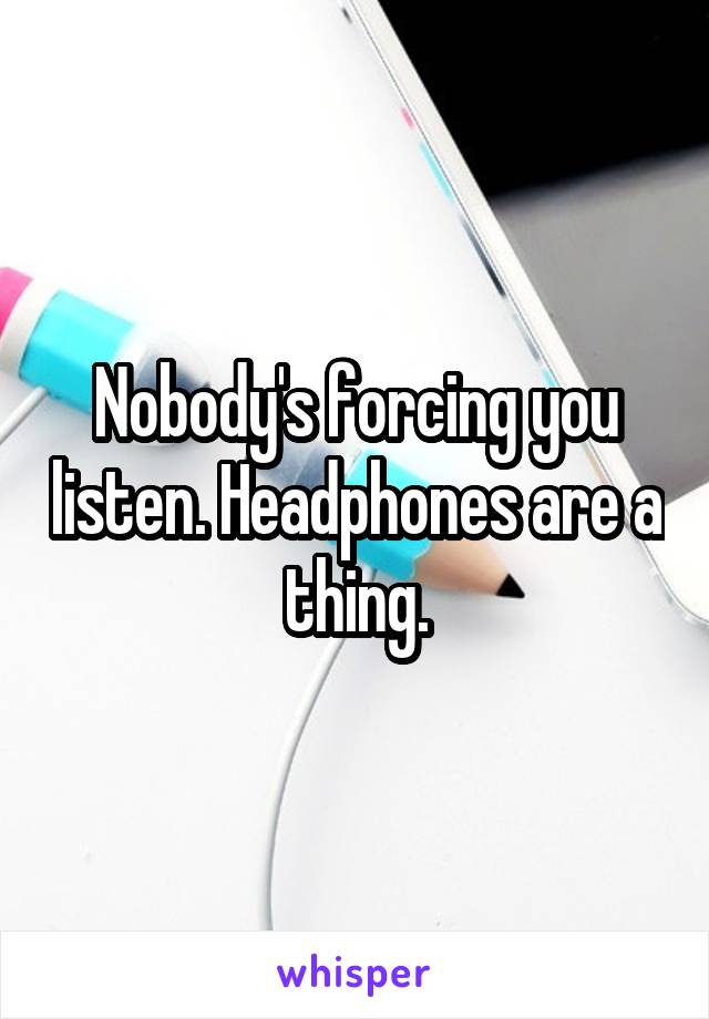  Nobody's forcing you listen. Headphones are a thing.