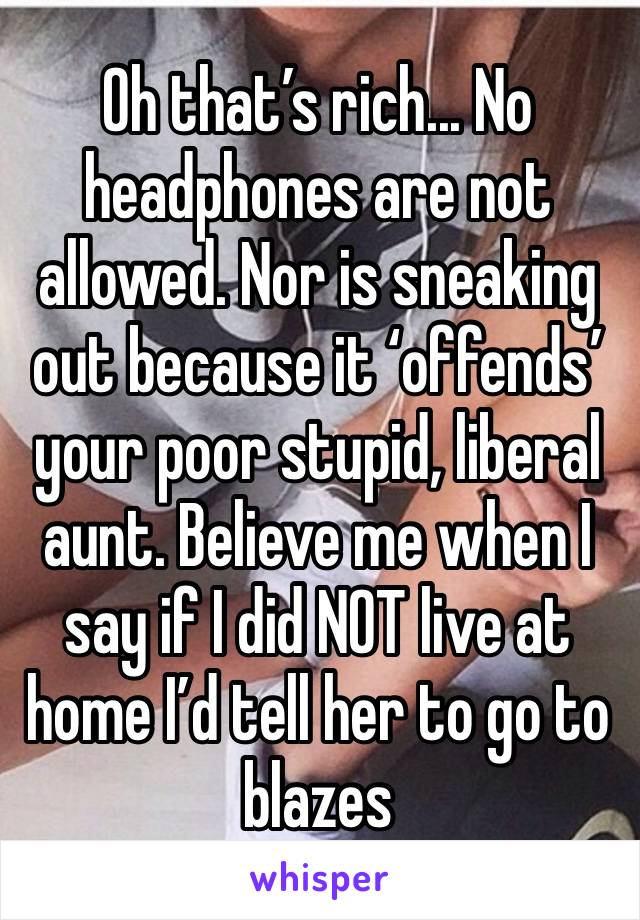 Oh that’s rich... No headphones are not allowed. Nor is sneaking out because it ‘offends’ your poor stupid, liberal aunt. Believe me when I say if I did NOT live at home I’d tell her to go to blazes 