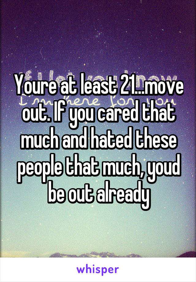 Youre at least 21...move out. If you cared that much and hated these people that much, youd be out already