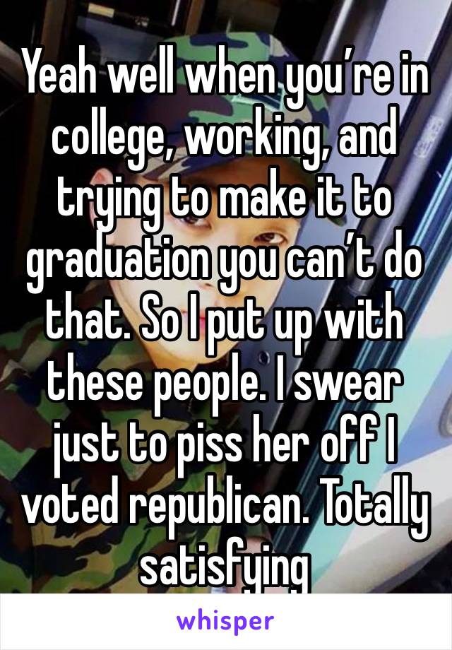 Yeah well when you’re in college, working, and trying to make it to graduation you can’t do that. So I put up with these people. I swear just to piss her off I voted republican. Totally satisfying 