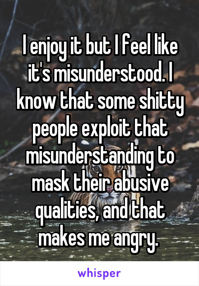 I enjoy it but I feel like it's misunderstood. I know that some shitty people exploit that misunderstanding to mask their abusive qualities, and that makes me angry. 