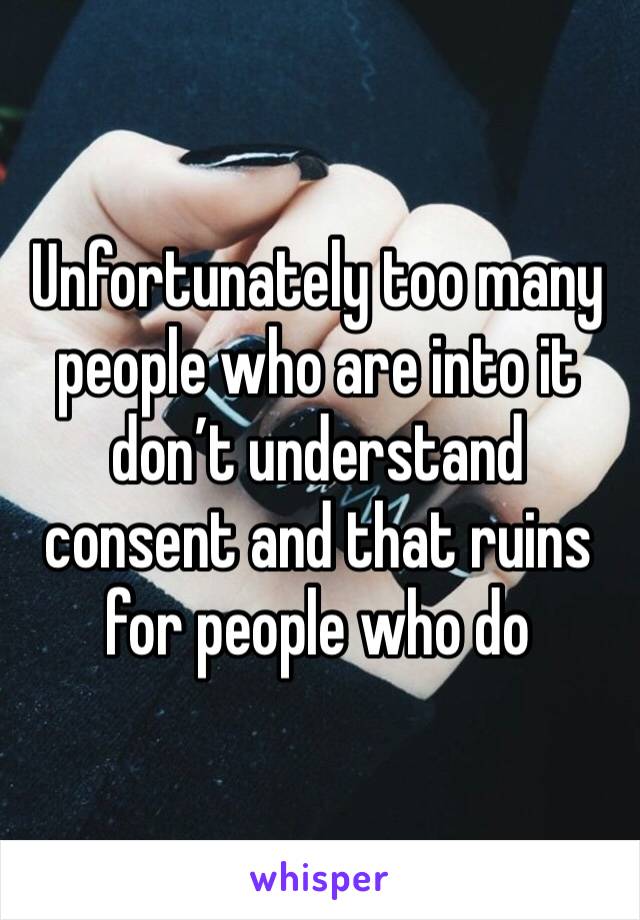 Unfortunately too many people who are into it don’t understand consent and that ruins for people who do