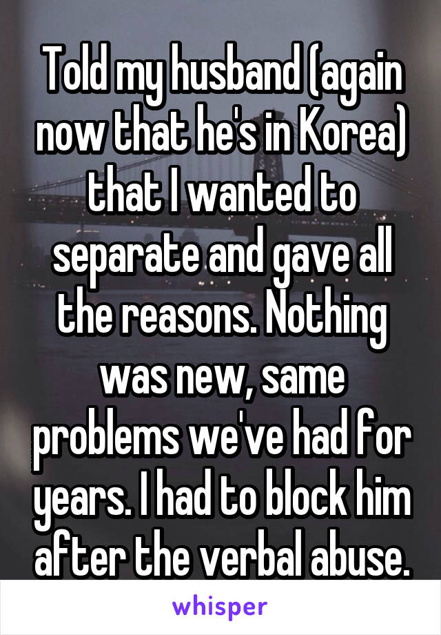 Told my husband (again now that he's in Korea) that I wanted to separate and gave all the reasons. Nothing was new, same problems we've had for years. I had to block him after the verbal abuse.