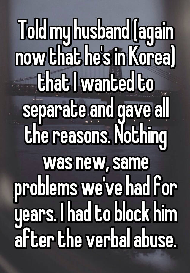 Told my husband (again now that he's in Korea) that I wanted to separate and gave all the reasons. Nothing was new, same problems we've had for years. I had to block him after the verbal abuse.