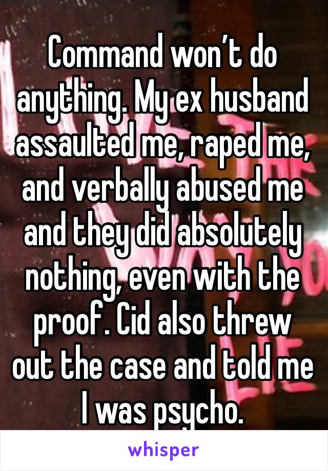 Command won’t do anything. My ex husband assaulted me, raped me, and verbally abused me and they did absolutely nothing, even with the proof. Cid also threw out the case and told me I was psycho. 