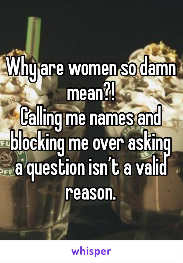 Why are women so damn mean?! 
Calling me names and blocking me over asking a question isn’t a valid reason. 