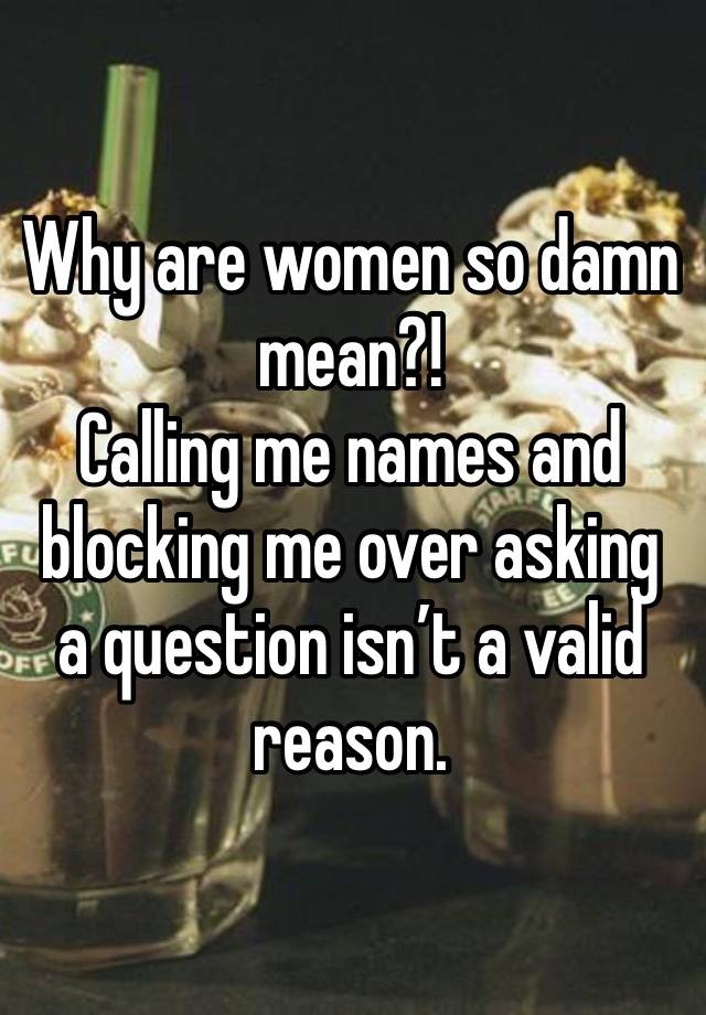 Why are women so damn mean?! 
Calling me names and blocking me over asking a question isn’t a valid reason. 