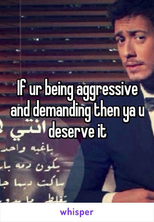 If ur being aggressive and demanding then ya u deserve it