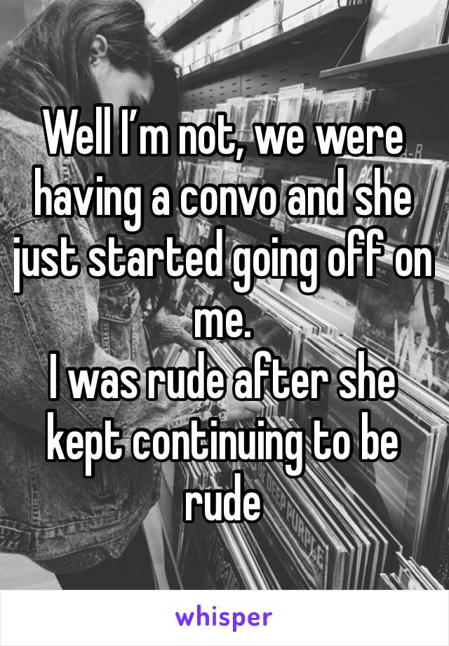 Well I’m not, we were having a convo and she just started going off on me. 
I was rude after she kept continuing to be rude 