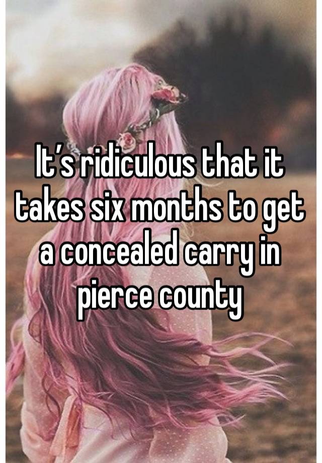 It’s ridiculous that it takes six months to get a concealed carry in pierce county