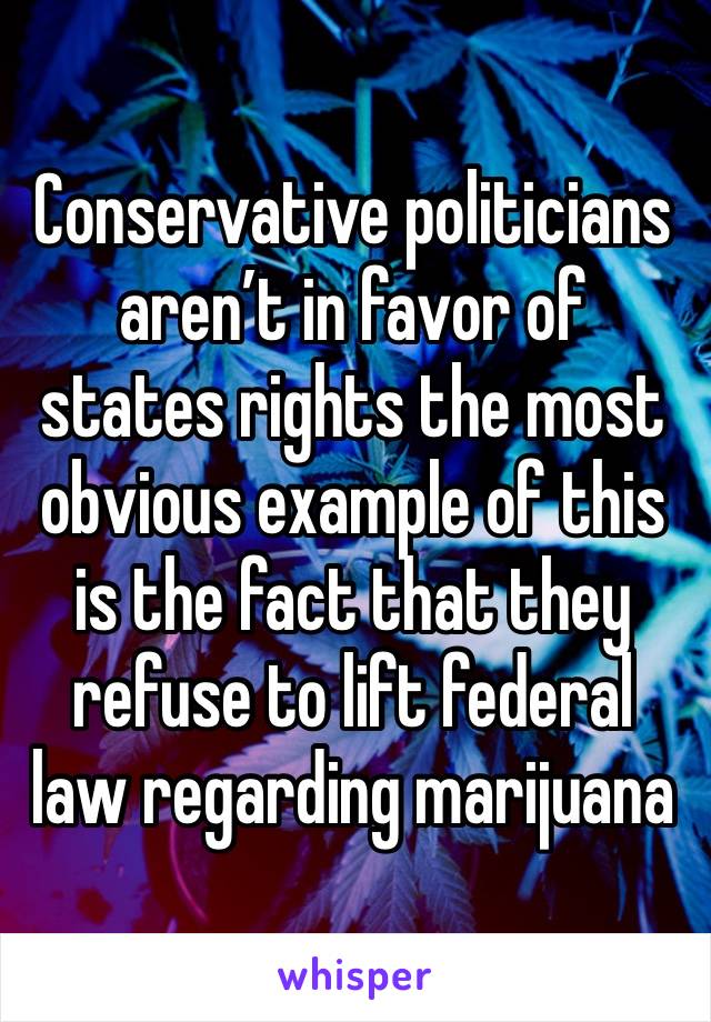 Conservative politicians aren’t in favor of states rights the most obvious example of this is the fact that they refuse to lift federal law regarding marijuana 