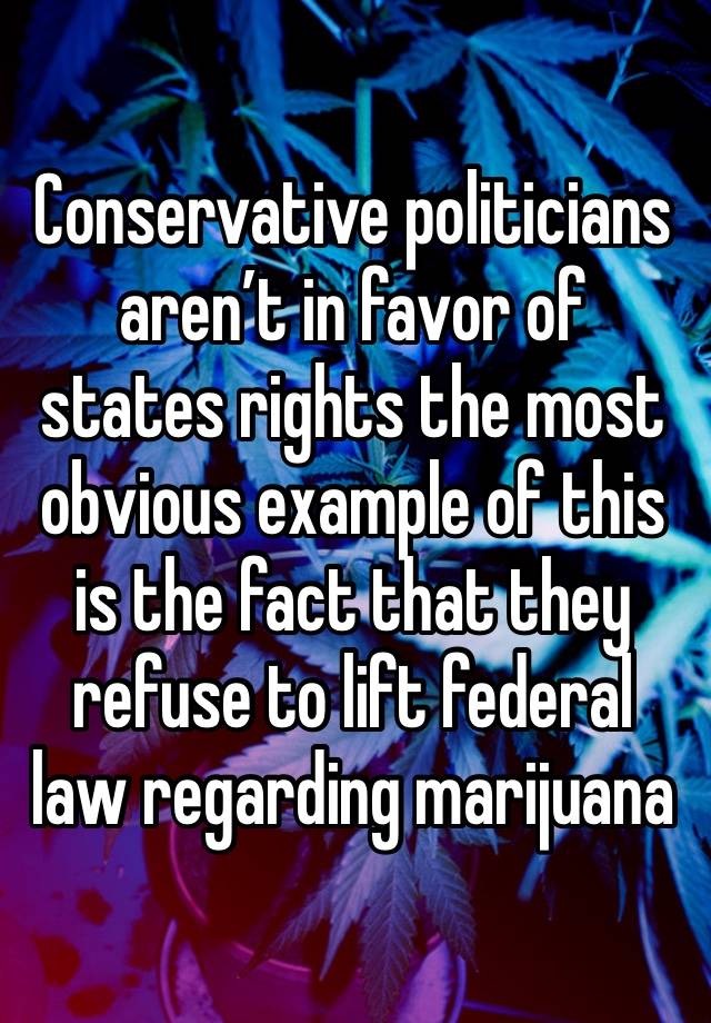 Conservative politicians aren’t in favor of states rights the most obvious example of this is the fact that they refuse to lift federal law regarding marijuana 