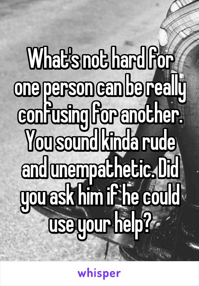 What's not hard for one person can be really confusing for another. You sound kinda rude and unempathetic. Did you ask him if he could use your help?