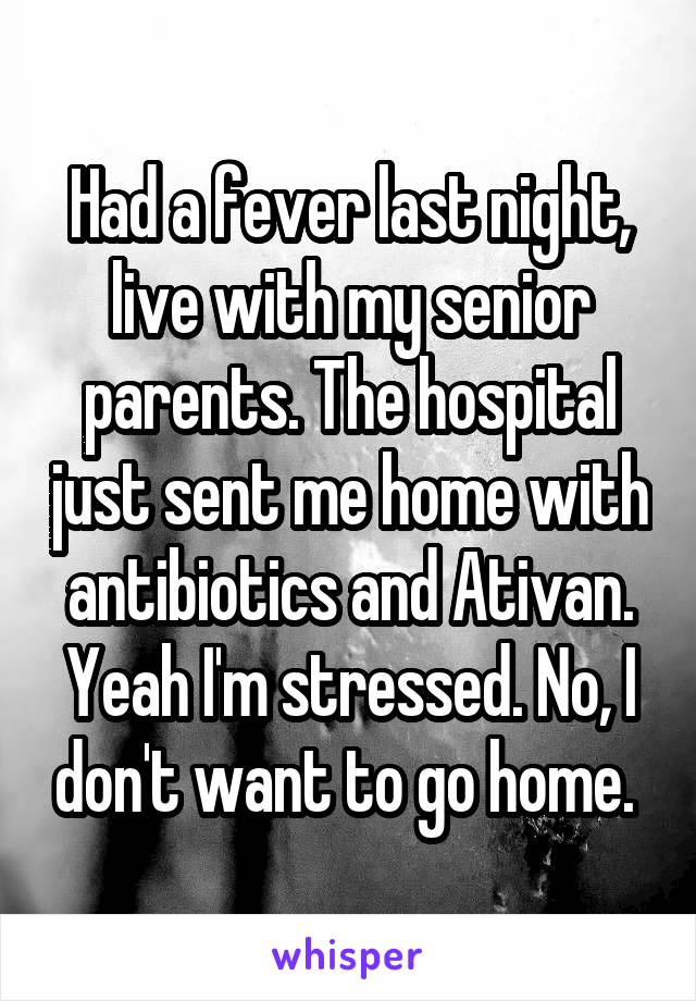 Had a fever last night, live with my senior parents. The hospital just sent me home with antibiotics and Ativan. Yeah I'm stressed. No, I don't want to go home. 