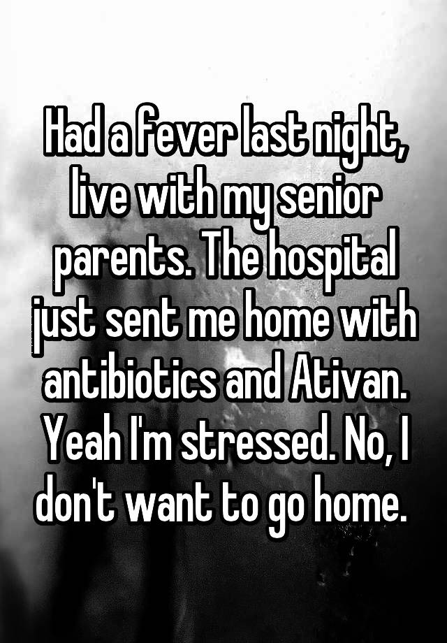 Had a fever last night, live with my senior parents. The hospital just sent me home with antibiotics and Ativan. Yeah I'm stressed. No, I don't want to go home. 