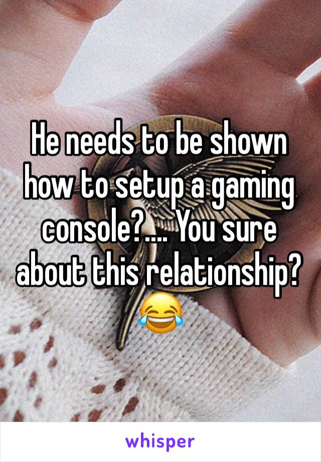 He needs to be shown how to setup a gaming console?.... You sure about this relationship? 😂